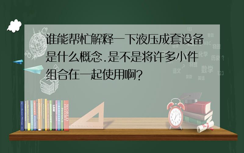 谁能帮忙解释一下液压成套设备是什么概念.是不是将许多小件组合在一起使用啊?