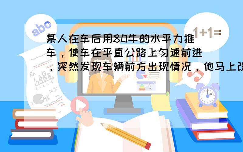 某人在车后用80牛的水平力推车，使车在平直公路上匀速前进，突然发现车辆前方出现情况，他马上改用120的水平拉力使车减速，