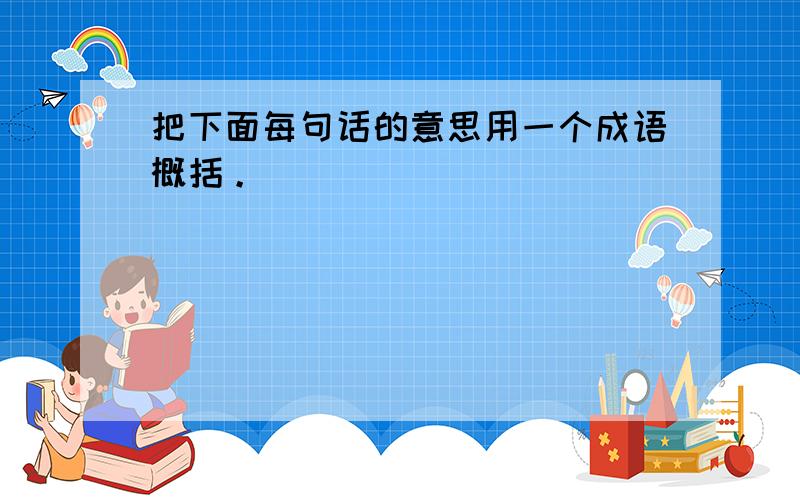 把下面每句话的意思用一个成语概括。