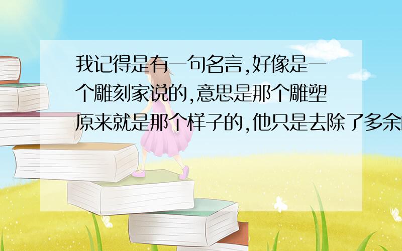 我记得是有一句名言,好像是一个雕刻家说的,意思是那个雕塑原来就是那个样子的,他只是去除了多余的边角料而已,请问大神们原句