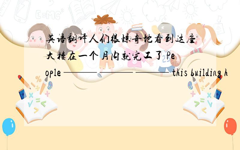 英语翻译人们很惊奇地看到这座大楼在一个月内就完工了 People ——— ——— ——— this building h