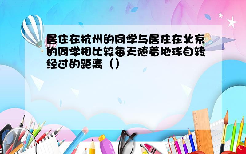 居住在杭州的同学与居住在北京的同学相比较每天随着地球自转经过的距离（）