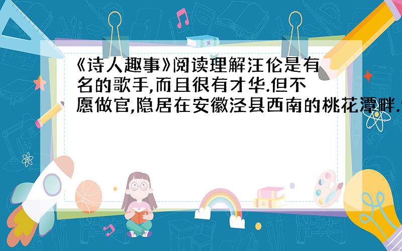 《诗人趣事》阅读理解汪伦是有名的歌手,而且很有才华.但不愿做官,隐居在安徽泾县西南的桃花潭畔.他对李白所作的诗佩服的躯体