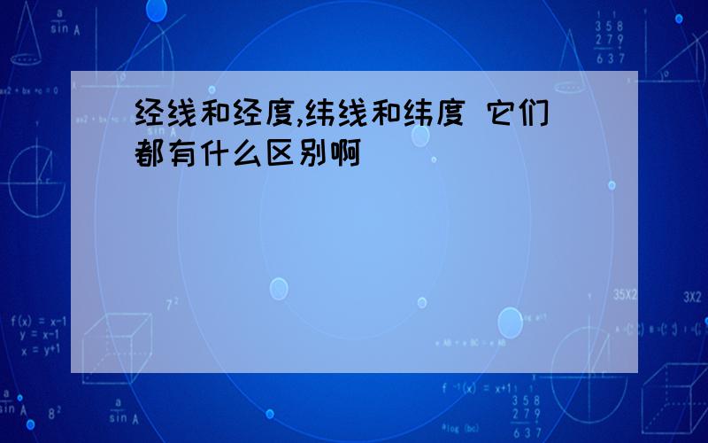 经线和经度,纬线和纬度 它们都有什么区别啊