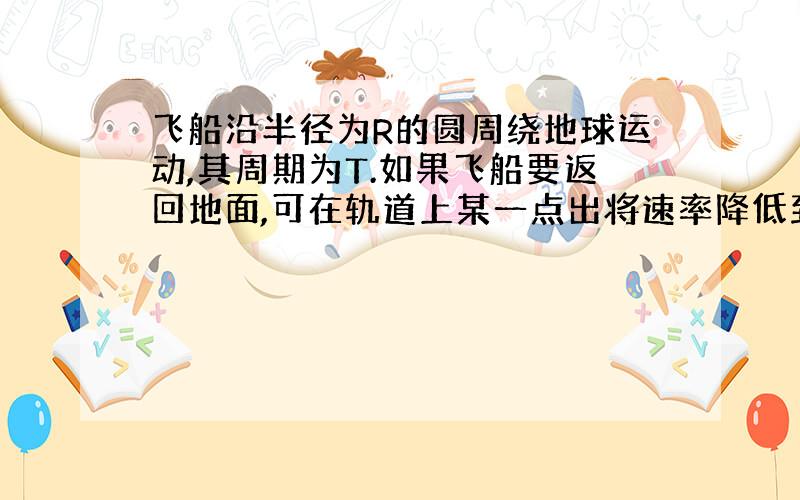 飞船沿半径为R的圆周绕地球运动,其周期为T.如果飞船要返回地面,可在轨道上某一点出将速率降低到适当数值,从而使飞船沿着以