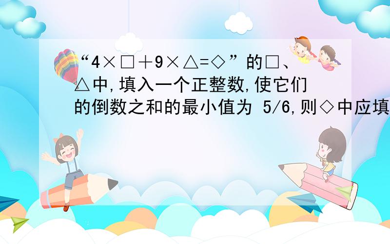 “4×□＋9×△=◇”的□、△中,填入一个正整数,使它们的倒数之和的最小值为 5/6,则◇中应填入的值为