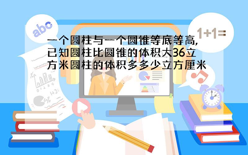 一个圆柱与一个圆锥等底等高,已知圆柱比圆锥的体积大36立方米圆柱的体积多多少立方厘米