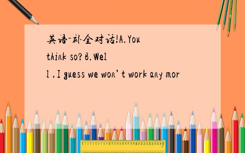 英语-补全对话!A.You think so?B.Well ,I guess we won’t work any mor