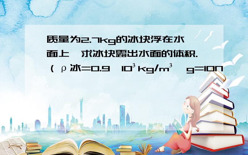 质量为2.7kg的冰块浮在水面上,求冰块露出水面的体积.（ρ冰=0.9*10³kg/m³,g=10N