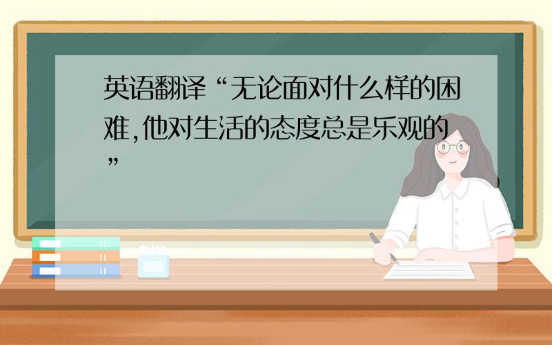 英语翻译“无论面对什么样的困难,他对生活的态度总是乐观的”