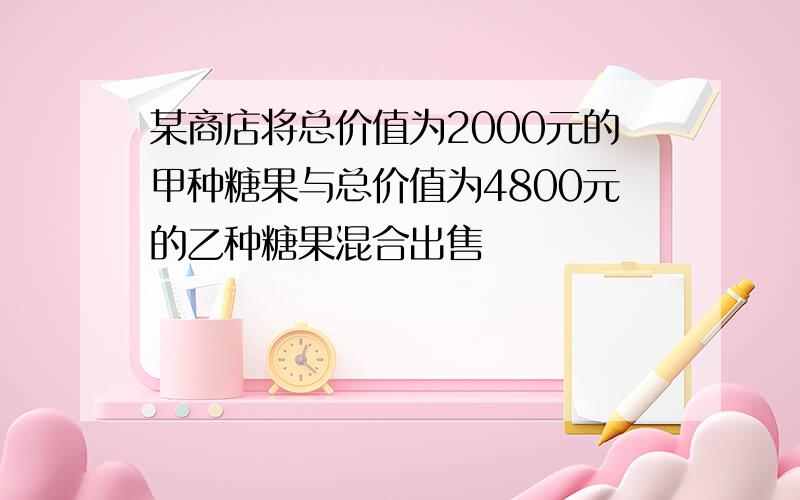 某商店将总价值为2000元的甲种糖果与总价值为4800元的乙种糖果混合出售