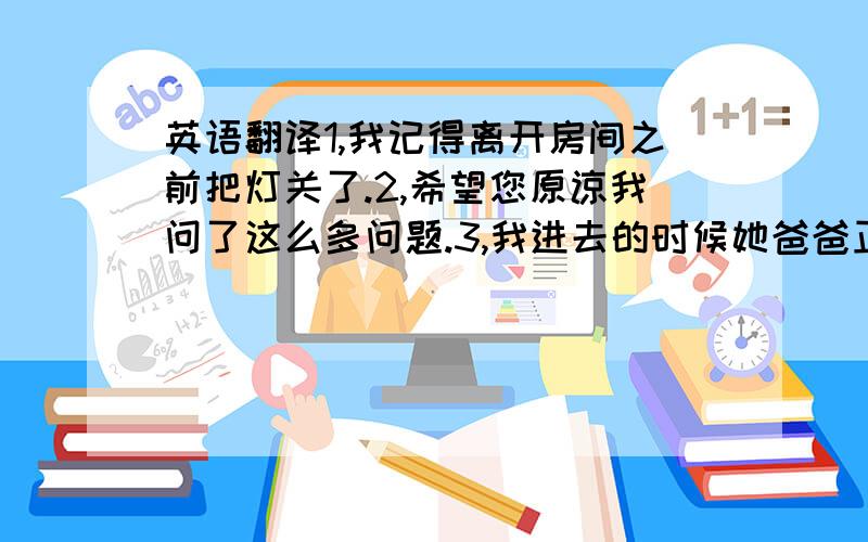 英语翻译1,我记得离开房间之前把灯关了.2,希望您原谅我问了这么多问题.3,我进去的时候她爸爸正坐在书桌旁边看报纸.4,