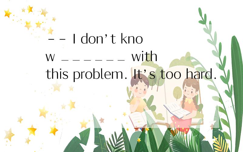 -- I don’t know ______ with this problem. It’s too hard.