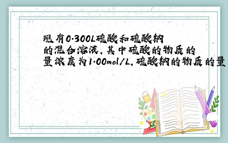 现有0.300L硫酸和硫酸钠的混合溶液,其中硫酸的物质的量浓度为1.00mol/L,硫酸钠的物质的量浓度为0.800mo