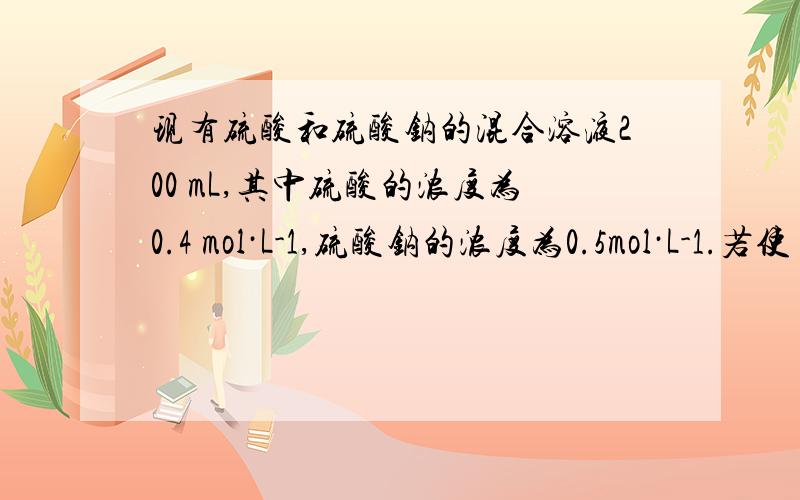 现有硫酸和硫酸钠的混合溶液200 mL,其中硫酸的浓度为0.4 mol·L-1,硫酸钠的浓度为0.5mol·L-1.若使