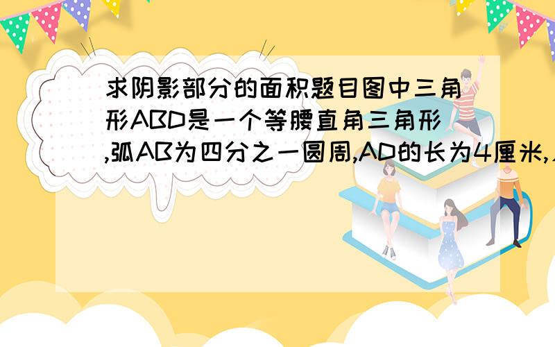 求阴影部分的面积题目图中三角形ABD是一个等腰直角三角形,弧AB为四分之一圆周,AD的长为4厘米,∠DBC是直角,BC的