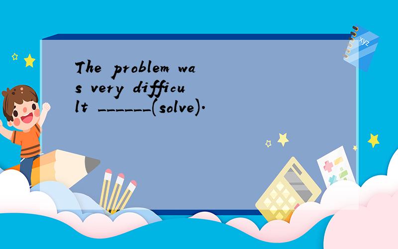 The problem was very difficult ______(solve).