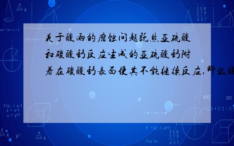 关于酸雨的腐蚀问题既然亚硫酸和碳酸钙反应生成的亚硫酸钙附着在碳酸钙表面使其不能继续反应,那么酸雨为什么能呢