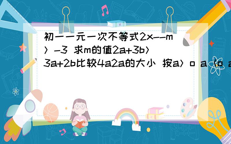 初一一元一次不等式2x--m＞-3 求m的值2a+3b＞3a+2b比较4a2a的大小 按a＞o a＜o a＝o三种情况讨