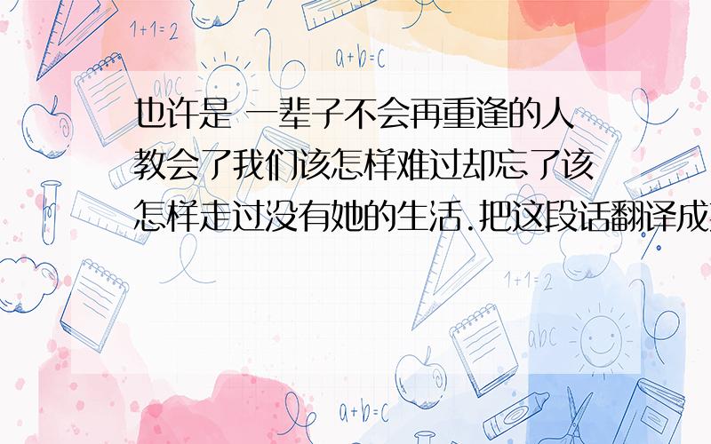 也许是 一辈子不会再重逢的人教会了我们该怎样难过却忘了该怎样走过没有她的生活.把这段话翻译成英文