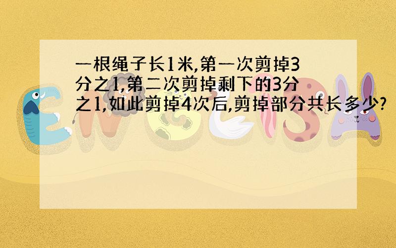 一根绳子长1米,第一次剪掉3分之1,第二次剪掉剩下的3分之1,如此剪掉4次后,剪掉部分共长多少?