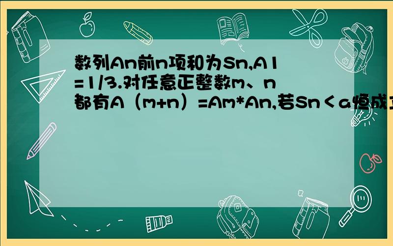 数列An前n项和为Sn,A1=1/3.对任意正整数m、n都有A（m+n）=Am*An,若Sn＜a恒成立,求a的最小值