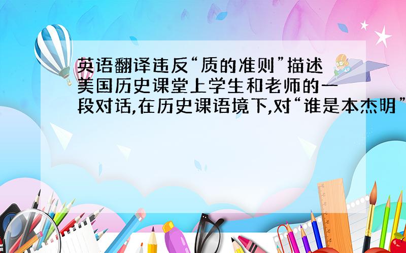 英语翻译违反“质的准则”描述美国历史课堂上学生和老师的一段对话,在历史课语境下,对“谁是本杰明”这个问题.关联的答案应该