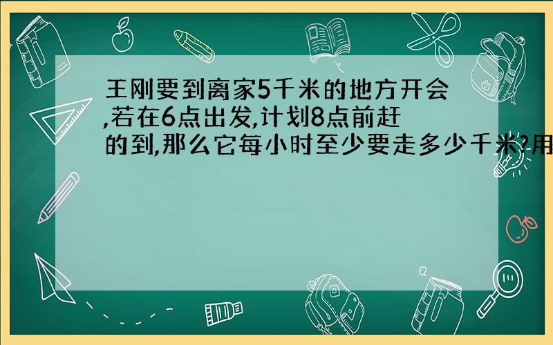 王刚要到离家5千米的地方开会,若在6点出发,计划8点前赶的到,那么它每小时至少要走多少千米?用不等式解