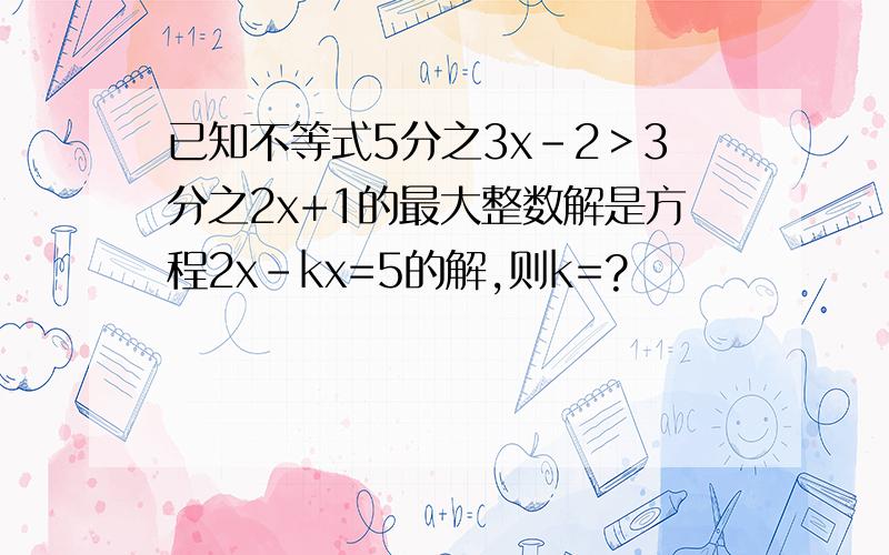 已知不等式5分之3x-2＞3分之2x+1的最大整数解是方程2x-kx=5的解,则k=?