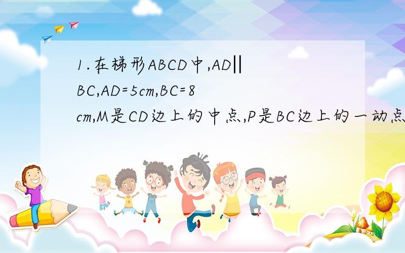 1.在梯形ABCD中,AD‖BC,AD=5cm,BC=8cm,M是CD边上的中点,P是BC边上的一动点(P与点B,点C不