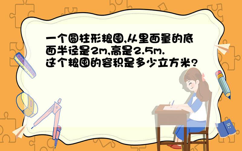 一个圆柱形粮囤,从里面量的底面半径是2m,高是2.5m.这个粮囤的容积是多少立方米?