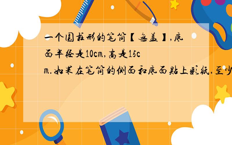 一个圆柱形的笔筒【无盖】,底面半径是10cm,高是15cm.如果在笔筒的侧面和底面贴上彩纸,至少需要多少彩