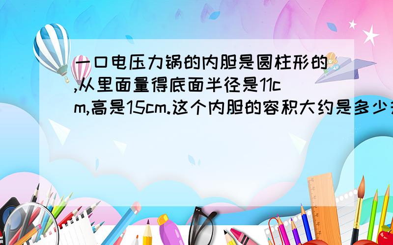 一口电压力锅的内胆是圆柱形的,从里面量得底面半径是11cm,高是15cm.这个内胆的容积大约是多少升?