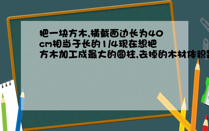 把一块方木,横截面边长为40cm相当于长的1/4现在想把方木加工成最大的圆柱,去掉的木材体积是多少?