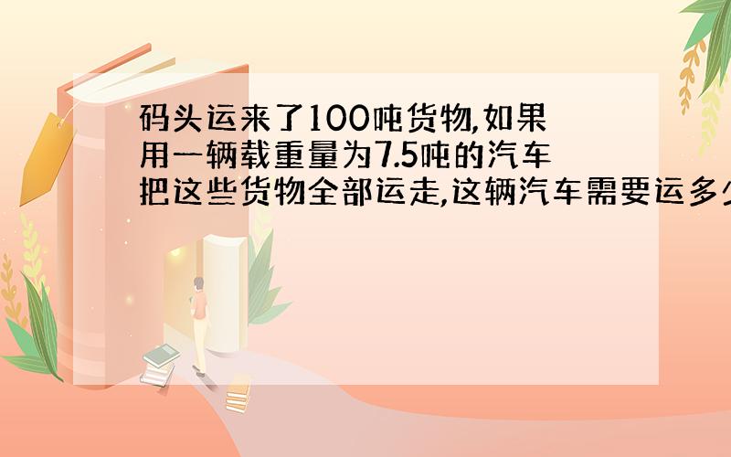 码头运来了100吨货物,如果用一辆载重量为7.5吨的汽车把这些货物全部运走,这辆汽车需要运多少次?