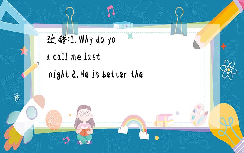 改错:1.Why do you call me last night 2.He is better the