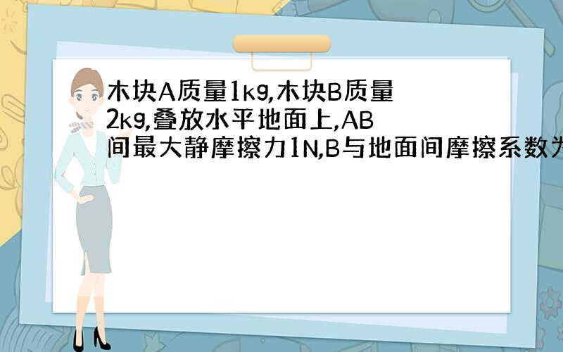 木块A质量1kg,木块B质量2kg,叠放水平地面上,AB间最大静摩擦力1N,B与地面间摩擦系数为0.1,重力加速度10m