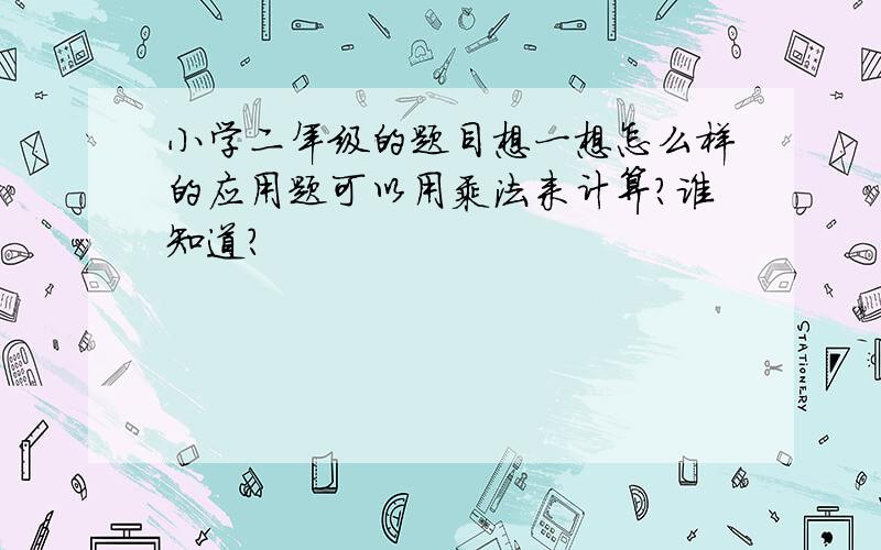 小学二年级的题目想一想怎么样的应用题可以用乘法来计算?谁知道?