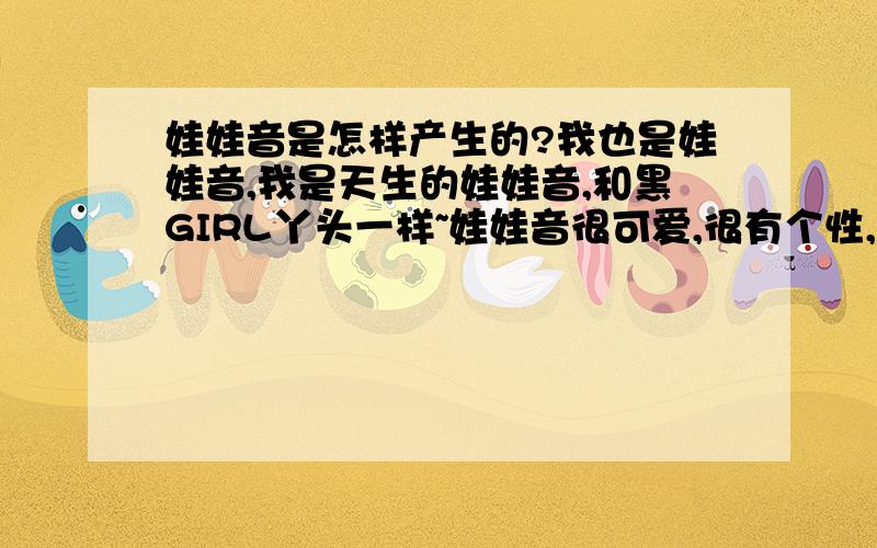 娃娃音是怎样产生的?我也是娃娃音,我是天生的娃娃音,和黑GIRL丫头一样~娃娃音很可爱,很有个性,我很喜欢,但是我为什么