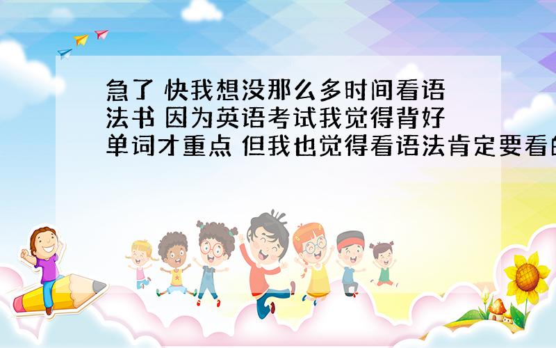 急了 快我想没那么多时间看语法书 因为英语考试我觉得背好单词才重点 但我也觉得看语法肯定要看的 还有英语作文怎样考才高分