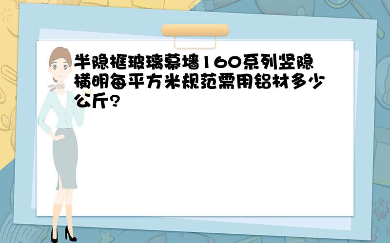 半隐框玻璃幕墙160系列竖隐横明每平方米规范需用铝材多少公斤?