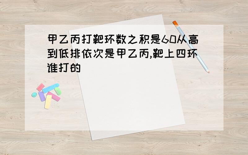 甲乙丙打靶环数之积是60从高到低排依次是甲乙丙,靶上四环谁打的