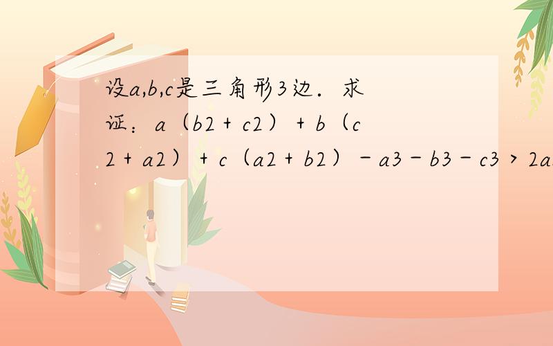 设a,b,c是三角形3边．求证：a（b2＋c2）＋b（c2＋a2）＋c（a2＋b2）－a3－b3－c3＞2abc