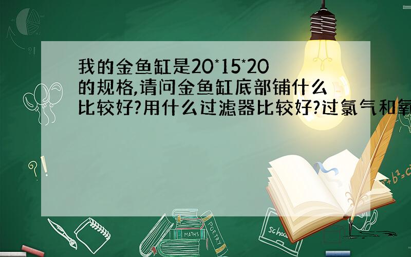 我的金鱼缸是20*15*20的规格,请问金鱼缸底部铺什么比较好?用什么过滤器比较好?过氯气和氧气一起开麽?金鱼缸较小啊