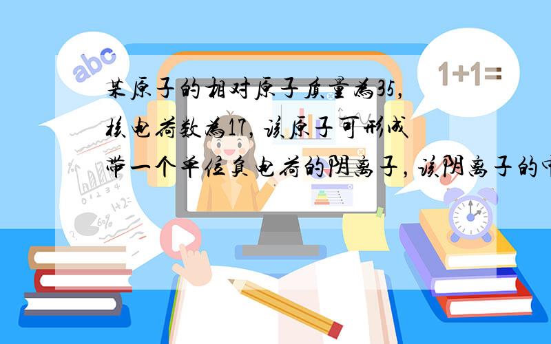 某原子的相对原子质量为35，核电荷数为17，该原子可形成带一个单位负电荷的阴离子，该阴离子的中子数为______，离子的