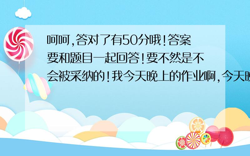 呵呵,答对了有50分哦!答案要和题目一起回答!要不然是不会被采纳的!我今天晚上的作业啊,今天晚上就要