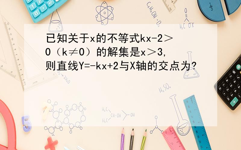 已知关于x的不等式kx-2＞0（k≠0）的解集是x＞3,则直线Y=-kx+2与X轴的交点为?