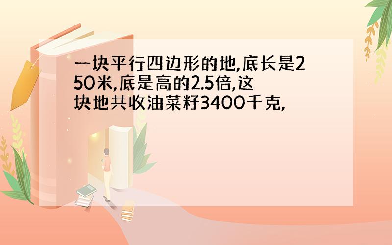 一块平行四边形的地,底长是250米,底是高的2.5倍,这块地共收油菜籽3400千克,