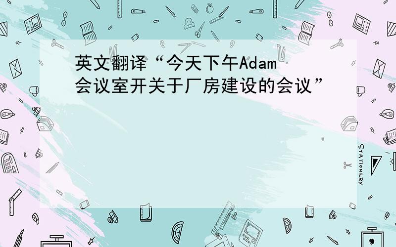 英文翻译“今天下午Adam 会议室开关于厂房建设的会议”