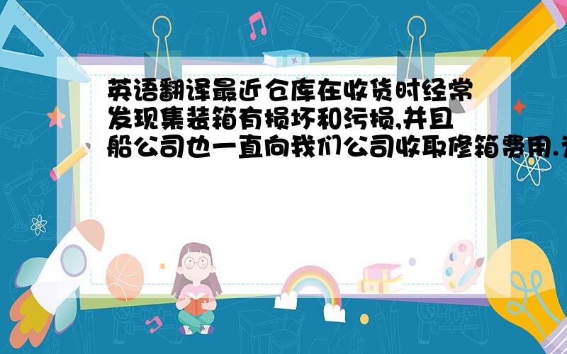 英语翻译最近仓库在收货时经常发现集装箱有损坏和污损,并且船公司也一直向我们公司收取修箱费用.为了尽量避免这些无谓的费用,